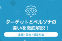 ターゲットとペルソナの違いを徹底解説